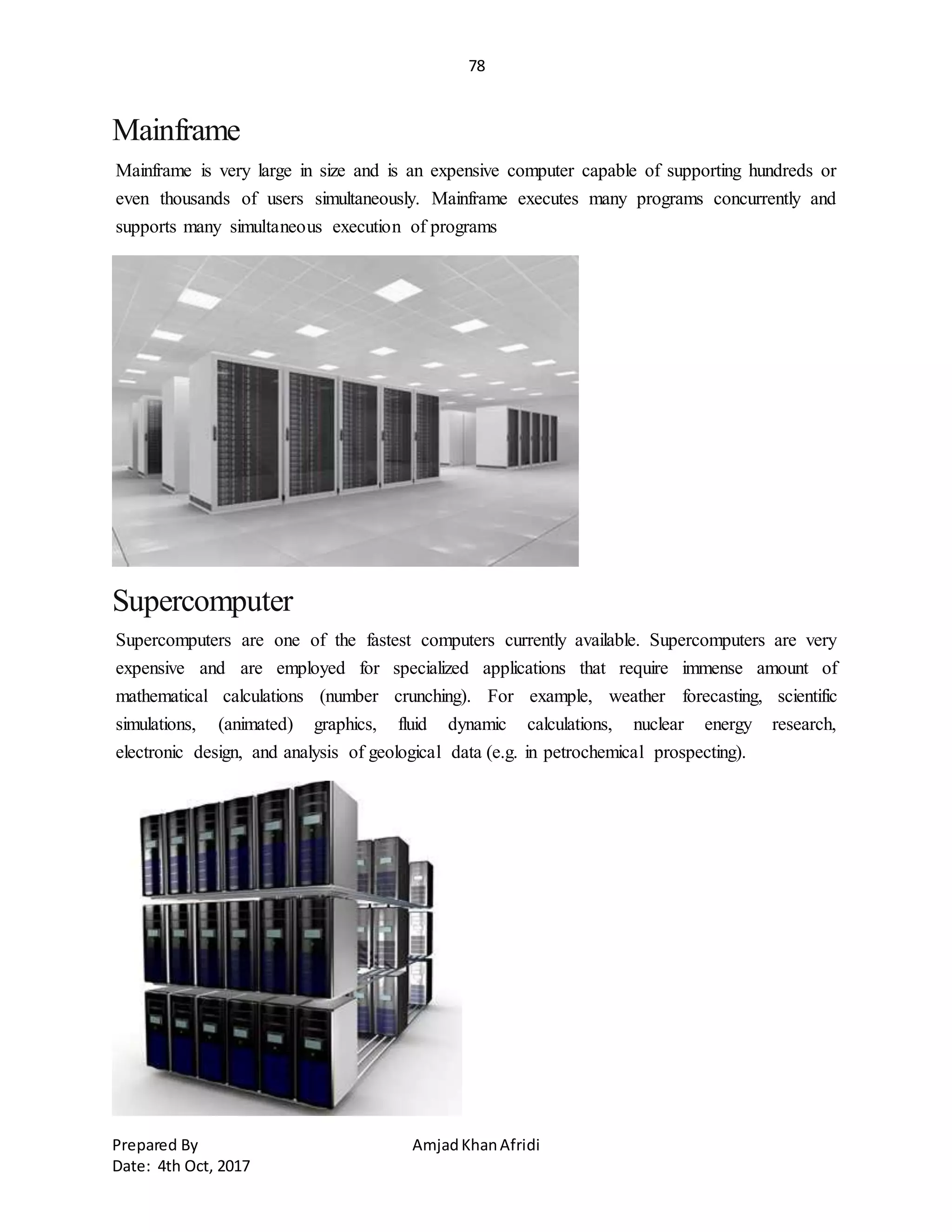 78
Prepared By AmjadKhanAfridi
Date: 4th Oct, 2017
Mainframe
Mainframe is very large in size and is an expensive computer capable of supporting hundreds or
even thousands of users simultaneously. Mainframe executes many programs concurrently and
supports many simultaneous execution of programs
Supercomputer
Supercomputers are one of the fastest computers currently available. Supercomputers are very
expensive and are employed for specialized applications that require immense amount of
mathematical calculations (number crunching). For example, weather forecasting, scientific
simulations, (animated) graphics, fluid dynamic calculations, nuclear energy research,
electronic design, and analysis of geological data (e.g. in petrochemical prospecting).
 