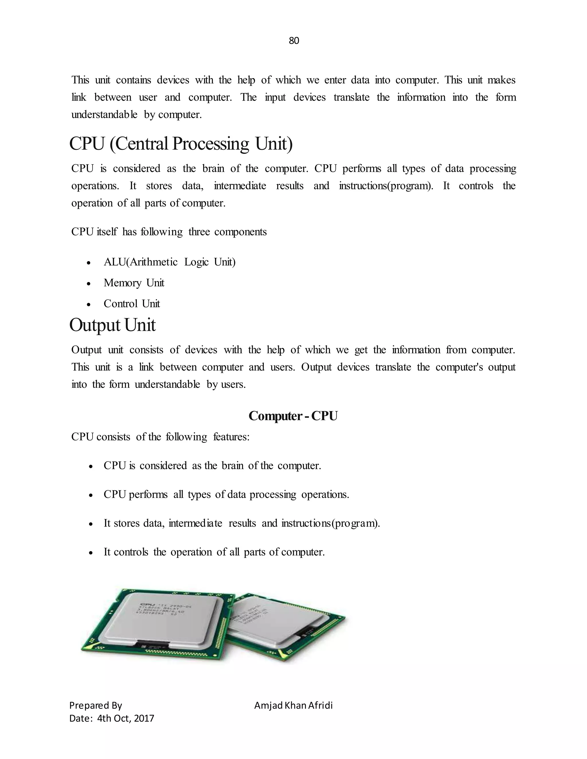 80
Prepared By AmjadKhanAfridi
Date: 4th Oct, 2017
This unit contains devices with the help of which we enter data into computer. This unit makes
link between user and computer. The input devices translate the information into the form
understandable by computer.
CPU (Central Processing Unit)
CPU is considered as the brain of the computer. CPU performs all types of data processing
operations. It stores data, intermediate results and instructions(program). It controls the
operation of all parts of computer.
CPU itself has following three components
 ALU(Arithmetic Logic Unit)
 Memory Unit
 Control Unit
Output Unit
Output unit consists of devices with the help of which we get the information from computer.
This unit is a link between computer and users. Output devices translate the computer's output
into the form understandable by users.
Computer-CPU
CPU consists of the following features:
 CPU is considered as the brain of the computer.
 CPU performs all types of data processing operations.
 It stores data, intermediate results and instructions(program).
 It controls the operation of all parts of computer.
 