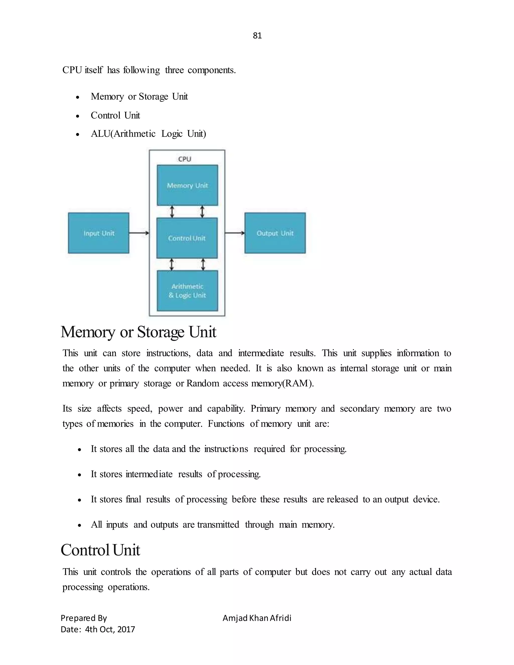 81
Prepared By AmjadKhanAfridi
Date: 4th Oct, 2017
CPU itself has following three components.
 Memory or Storage Unit
 Control Unit
 ALU(Arithmetic Logic Unit)
Memory or Storage Unit
This unit can store instructions, data and intermediate results. This unit supplies information to
the other units of the computer when needed. It is also known as internal storage unit or main
memory or primary storage or Random access memory(RAM).
Its size affects speed, power and capability. Primary memory and secondary memory are two
types of memories in the computer. Functions of memory unit are:
 It stores all the data and the instructions required for processing.
 It stores intermediate results of processing.
 It stores final results of processing before these results are released to an output device.
 All inputs and outputs are transmitted through main memory.
ControlUnit
This unit controls the operations of all parts of computer but does not carry out any actual data
processing operations.
 