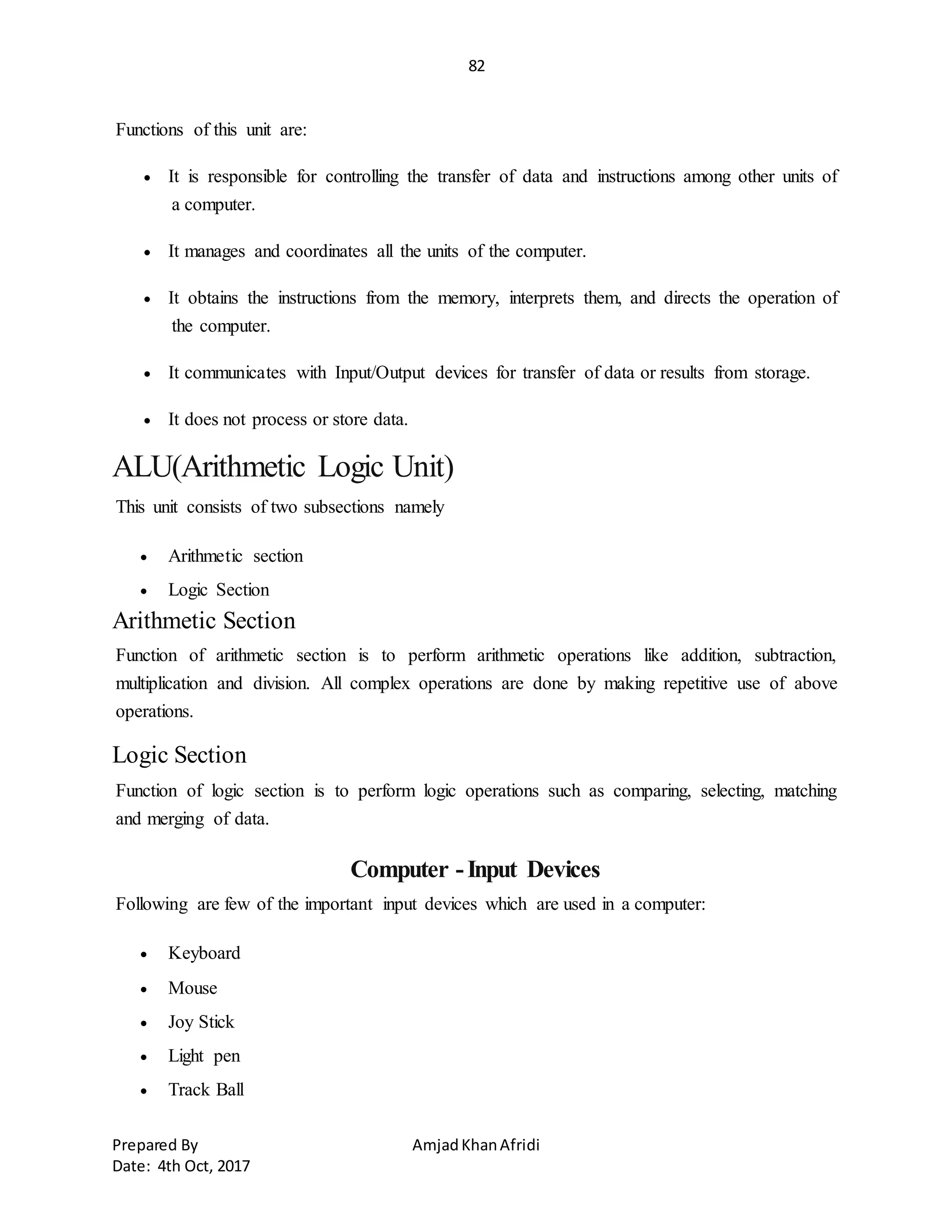 82
Prepared By AmjadKhanAfridi
Date: 4th Oct, 2017
Functions of this unit are:
 It is responsible for controlling the transfer of data and instructions among other units of
a computer.
 It manages and coordinates all the units of the computer.
 It obtains the instructions from the memory, interprets them, and directs the operation of
the computer.
 It communicates with Input/Output devices for transfer of data or results from storage.
 It does not process or store data.
ALU(Arithmetic Logic Unit)
This unit consists of two subsections namely
 Arithmetic section
 Logic Section
Arithmetic Section
Function of arithmetic section is to perform arithmetic operations like addition, subtraction,
multiplication and division. All complex operations are done by making repetitive use of above
operations.
Logic Section
Function of logic section is to perform logic operations such as comparing, selecting, matching
and merging of data.
Computer -Input Devices
Following are few of the important input devices which are used in a computer:
 Keyboard
 Mouse
 Joy Stick
 Light pen
 Track Ball
 