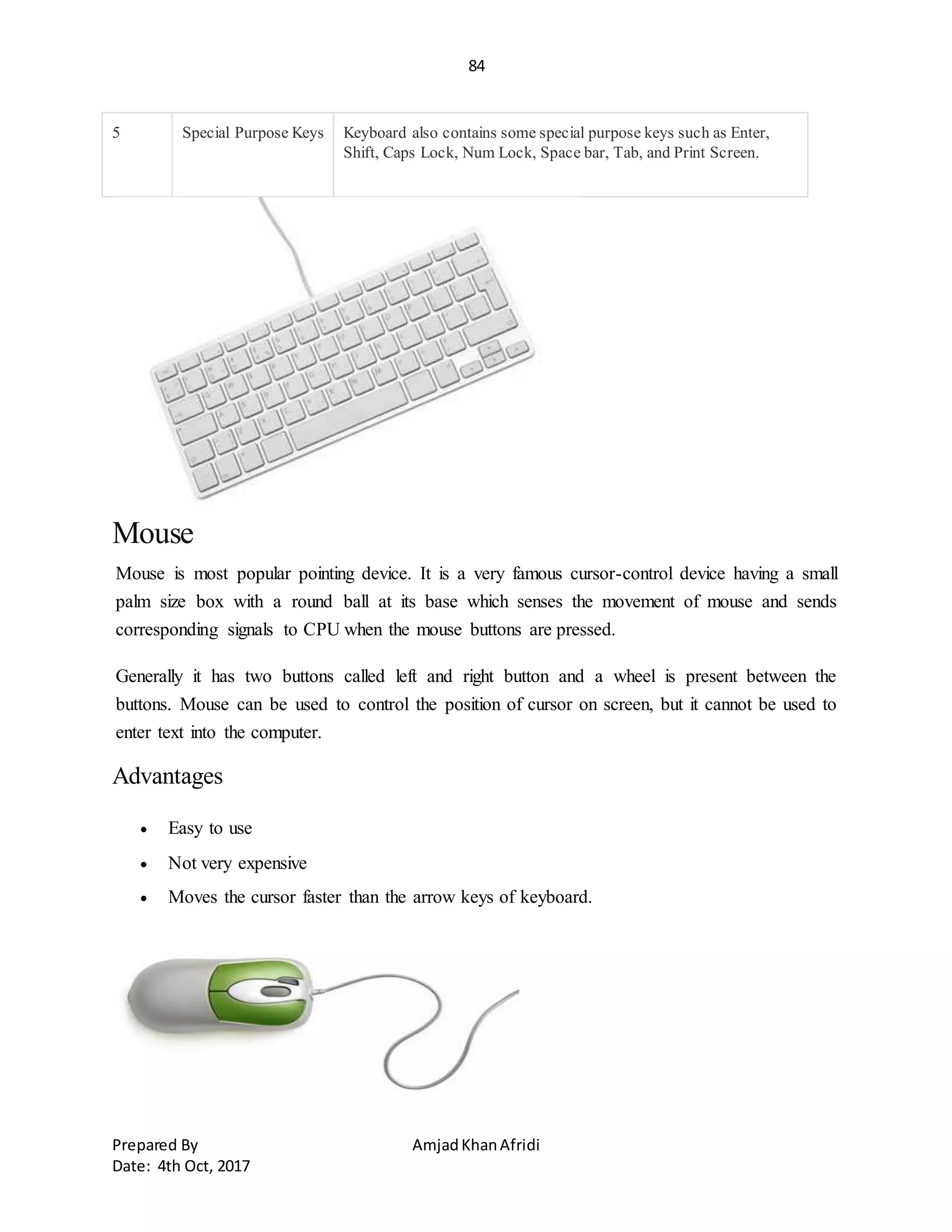 84
Prepared By AmjadKhanAfridi
Date: 4th Oct, 2017
5 Special Purpose Keys Keyboard also contains some special purpose keys such as Enter,
Shift, Caps Lock, Num Lock, Space bar, Tab, and Print Screen.
Mouse
Mouse is most popular pointing device. It is a very famous cursor-control device having a small
palm size box with a round ball at its base which senses the movement of mouse and sends
corresponding signals to CPU when the mouse buttons are pressed.
Generally it has two buttons called left and right button and a wheel is present between the
buttons. Mouse can be used to control the position of cursor on screen, but it cannot be used to
enter text into the computer.
Advantages
 Easy to use
 Not very expensive
 Moves the cursor faster than the arrow keys of keyboard.
 