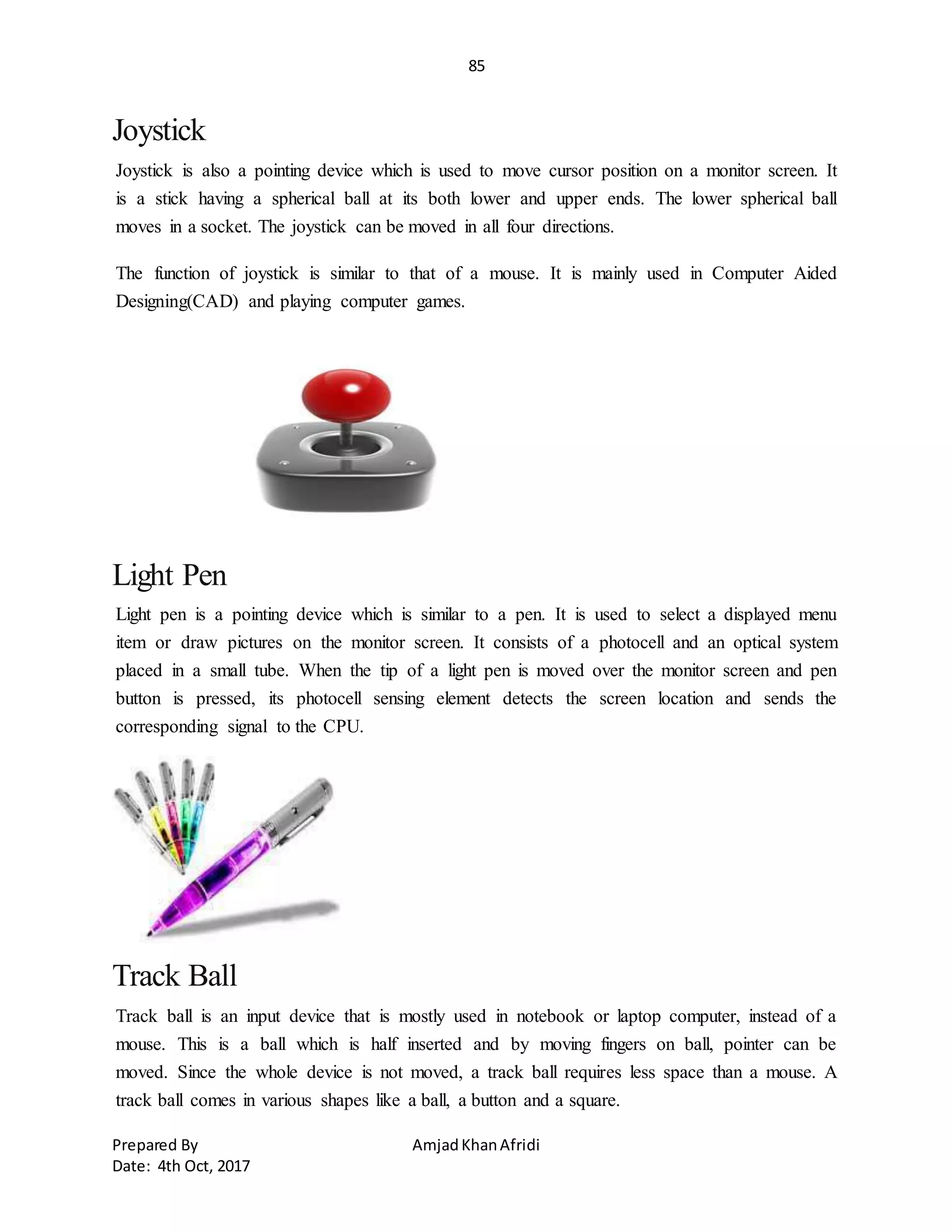 85
Prepared By AmjadKhanAfridi
Date: 4th Oct, 2017
Joystick
Joystick is also a pointing device which is used to move cursor position on a monitor screen. It
is a stick having a spherical ball at its both lower and upper ends. The lower spherical ball
moves in a socket. The joystick can be moved in all four directions.
The function of joystick is similar to that of a mouse. It is mainly used in Computer Aided
Designing(CAD) and playing computer games.
Light Pen
Light pen is a pointing device which is similar to a pen. It is used to select a displayed menu
item or draw pictures on the monitor screen. It consists of a photocell and an optical system
placed in a small tube. When the tip of a light pen is moved over the monitor screen and pen
button is pressed, its photocell sensing element detects the screen location and sends the
corresponding signal to the CPU.
Track Ball
Track ball is an input device that is mostly used in notebook or laptop computer, instead of a
mouse. This is a ball which is half inserted and by moving fingers on ball, pointer can be
moved. Since the whole device is not moved, a track ball requires less space than a mouse. A
track ball comes in various shapes like a ball, a button and a square.
 