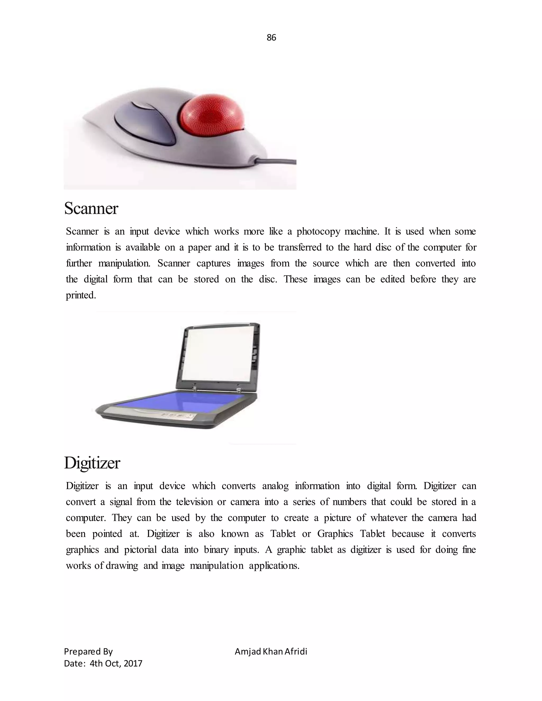 86
Prepared By AmjadKhanAfridi
Date: 4th Oct, 2017
Scanner
Scanner is an input device which works more like a photocopy machine. It is used when some
information is available on a paper and it is to be transferred to the hard disc of the computer for
further manipulation. Scanner captures images from the source which are then converted into
the digital form that can be stored on the disc. These images can be edited before they are
printed.
Digitizer
Digitizer is an input device which converts analog information into digital form. Digitizer can
convert a signal from the television or camera into a series of numbers that could be stored in a
computer. They can be used by the computer to create a picture of whatever the camera had
been pointed at. Digitizer is also known as Tablet or Graphics Tablet because it converts
graphics and pictorial data into binary inputs. A graphic tablet as digitizer is used for doing fine
works of drawing and image manipulation applications.
 