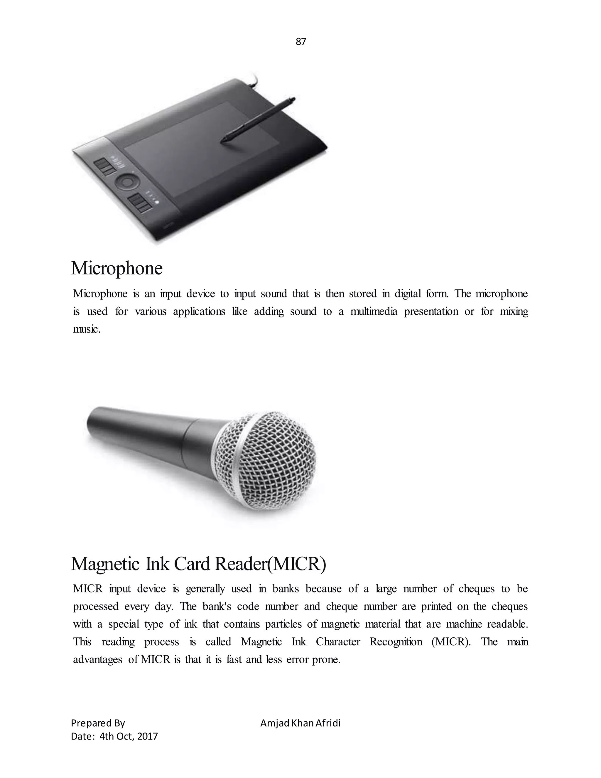 87
Prepared By AmjadKhanAfridi
Date: 4th Oct, 2017
Microphone
Microphone is an input device to input sound that is then stored in digital form. The microphone
is used for various applications like adding sound to a multimedia presentation or for mixing
music.
Magnetic Ink Card Reader(MICR)
MICR input device is generally used in banks because of a large number of cheques to be
processed every day. The bank's code number and cheque number are printed on the cheques
with a special type of ink that contains particles of magnetic material that are machine readable.
This reading process is called Magnetic Ink Character Recognition (MICR). The main
advantages of MICR is that it is fast and less error prone.
 