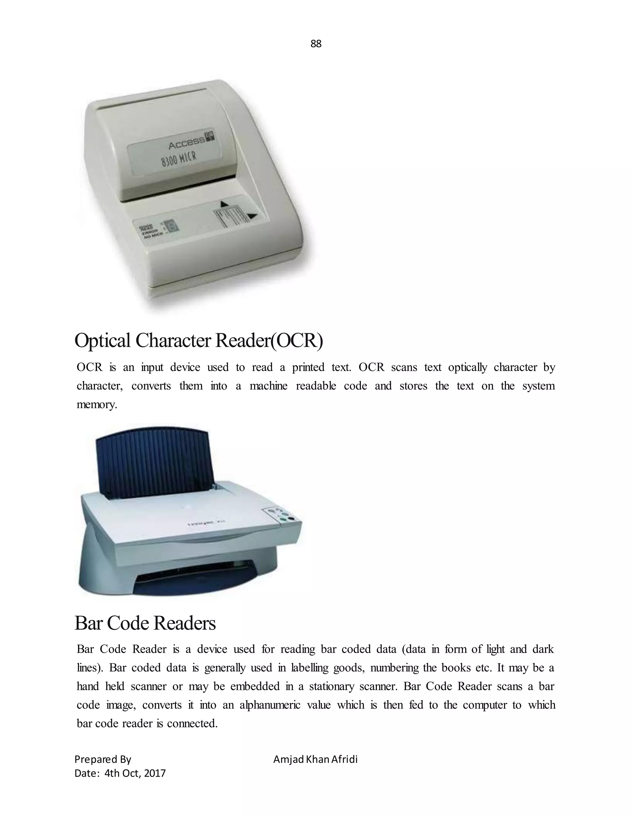 88
Prepared By AmjadKhanAfridi
Date: 4th Oct, 2017
Optical Character Reader(OCR)
OCR is an input device used to read a printed text. OCR scans text optically character by
character, converts them into a machine readable code and stores the text on the system
memory.
Bar Code Readers
Bar Code Reader is a device used for reading bar coded data (data in form of light and dark
lines). Bar coded data is generally used in labelling goods, numbering the books etc. It may be a
hand held scanner or may be embedded in a stationary scanner. Bar Code Reader scans a bar
code image, converts it into an alphanumeric value which is then fed to the computer to which
bar code reader is connected.
 