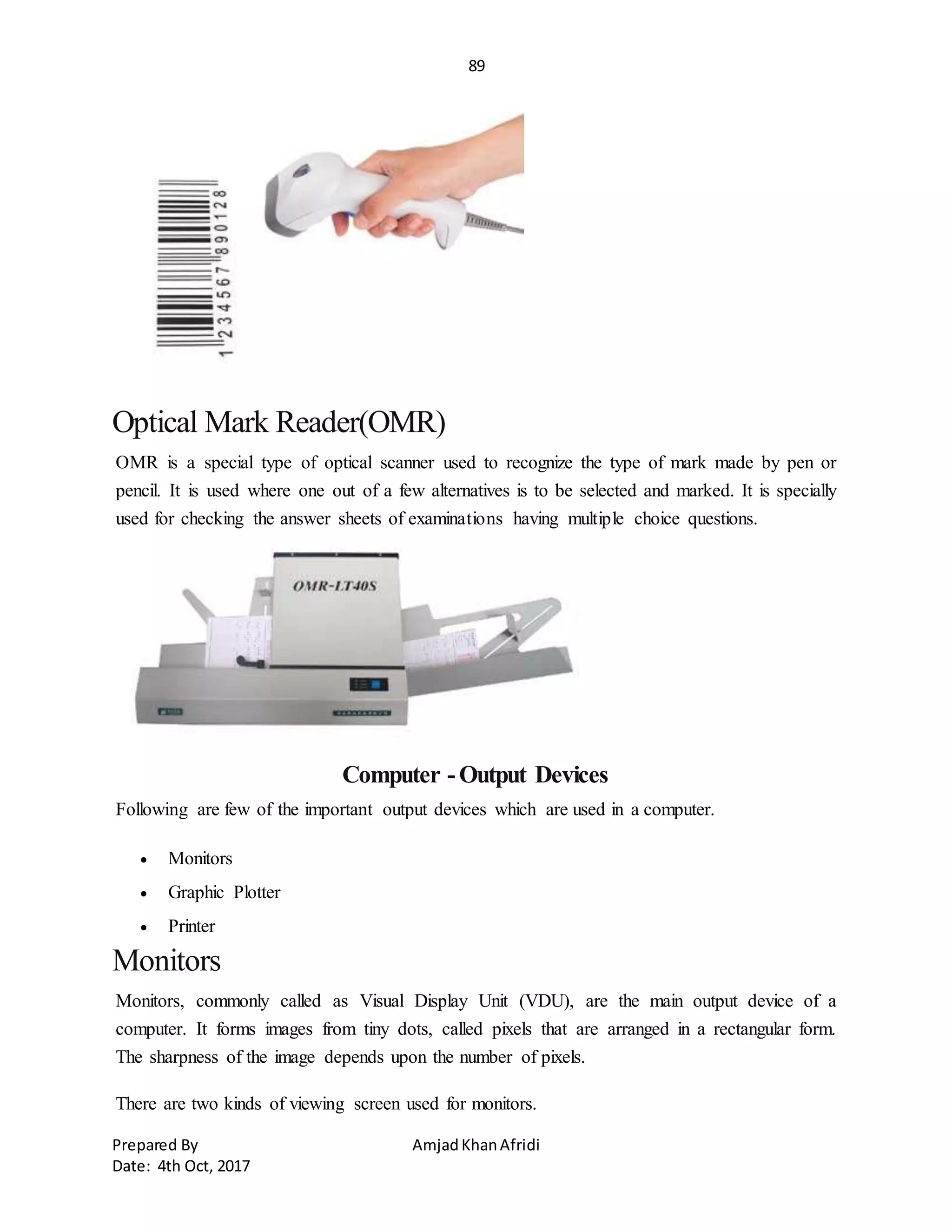 89
Prepared By AmjadKhanAfridi
Date: 4th Oct, 2017
Optical Mark Reader(OMR)
OMR is a special type of optical scanner used to recognize the type of mark made by pen or
pencil. It is used where one out of a few alternatives is to be selected and marked. It is specially
used for checking the answer sheets of examinations having multiple choice questions.
Computer -Output Devices
Following are few of the important output devices which are used in a computer.
 Monitors
 Graphic Plotter
 Printer
Monitors
Monitors, commonly called as Visual Display Unit (VDU), are the main output device of a
computer. It forms images from tiny dots, called pixels that are arranged in a rectangular form.
The sharpness of the image depends upon the number of pixels.
There are two kinds of viewing screen used for monitors.
 