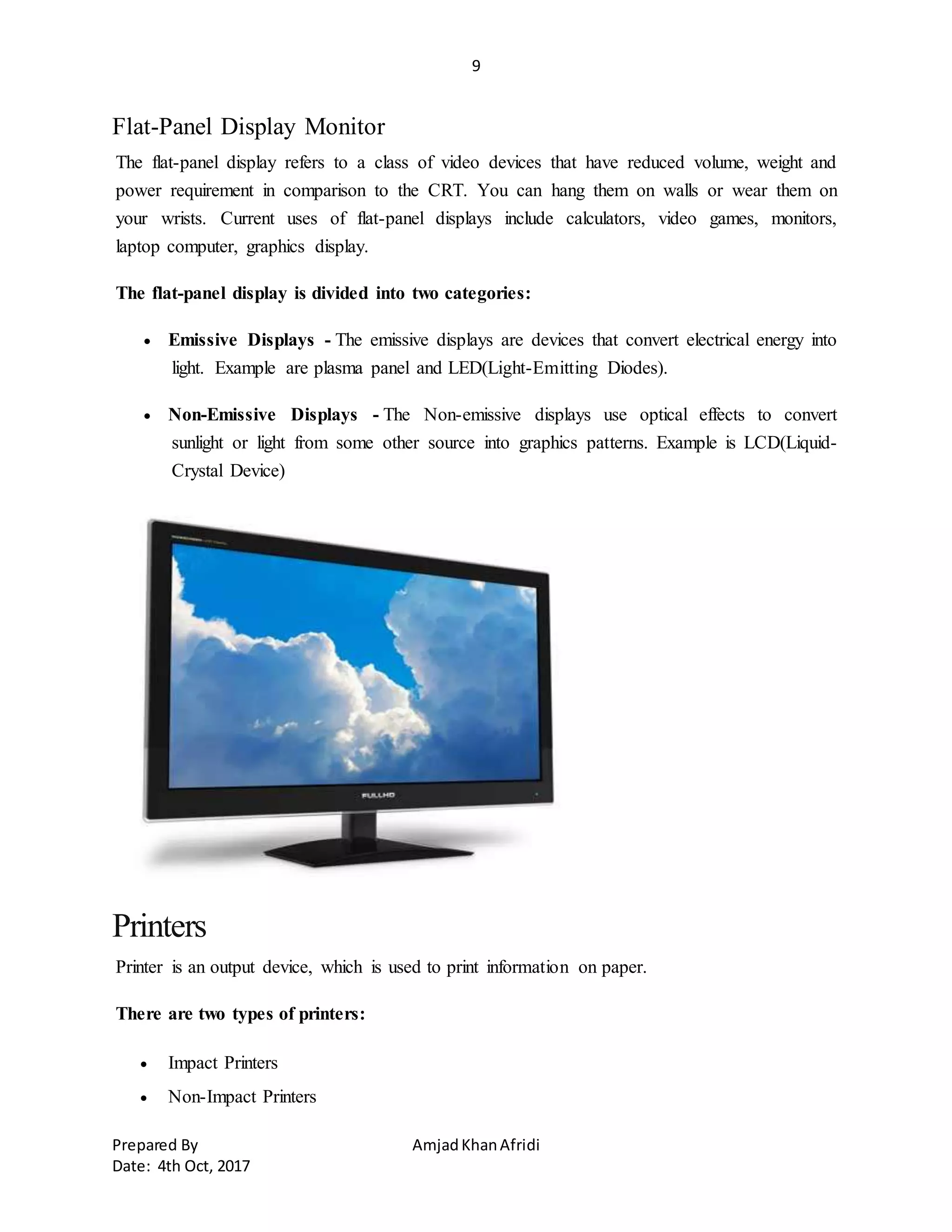 9
Prepared By AmjadKhanAfridi
Date: 4th Oct, 2017
Flat-Panel Display Monitor
The flat-panel display refers to a class of video devices that have reduced volume, weight and
power requirement in comparison to the CRT. You can hang them on walls or wear them on
your wrists. Current uses of flat-panel displays include calculators, video games, monitors,
laptop computer, graphics display.
The flat-panel display is divided into two categories:
 Emissive Displays - The emissive displays are devices that convert electrical energy into
light. Example are plasma panel and LED(Light-Emitting Diodes).
 Non-Emissive Displays - The Non-emissive displays use optical effects to convert
sunlight or light from some other source into graphics patterns. Example is LCD(Liquid-
Crystal Device)
Printers
Printer is an output device, which is used to print information on paper.
There are two types of printers:
 Impact Printers
 Non-Impact Printers
 
