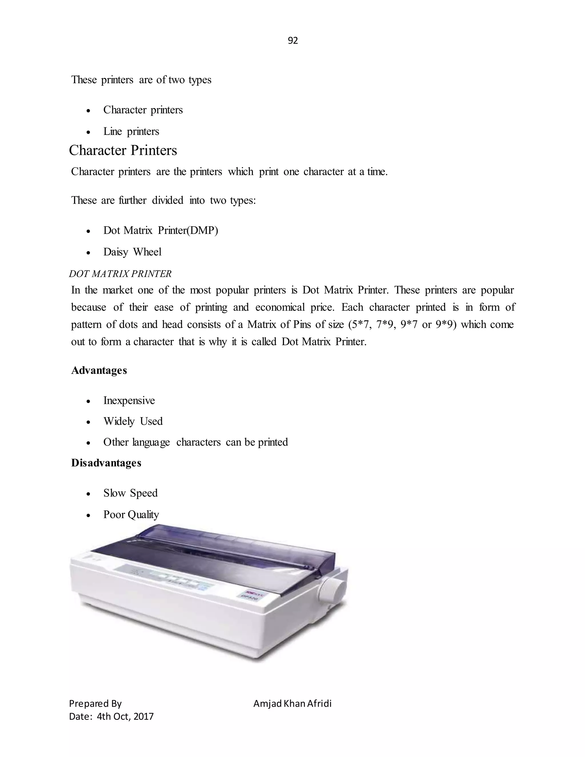 92
Prepared By AmjadKhanAfridi
Date: 4th Oct, 2017
These printers are of two types
 Character printers
 Line printers
Character Printers
Character printers are the printers which print one character at a time.
These are further divided into two types:
 Dot Matrix Printer(DMP)
 Daisy Wheel
DOT MATRIX PRINTER
In the market one of the most popular printers is Dot Matrix Printer. These printers are popular
because of their ease of printing and economical price. Each character printed is in form of
pattern of dots and head consists of a Matrix of Pins of size (5*7, 7*9, 9*7 or 9*9) which come
out to form a character that is why it is called Dot Matrix Printer.
Advantages
 Inexpensive
 Widely Used
 Other language characters can be printed
Disadvantages
 Slow Speed
 Poor Quality
 