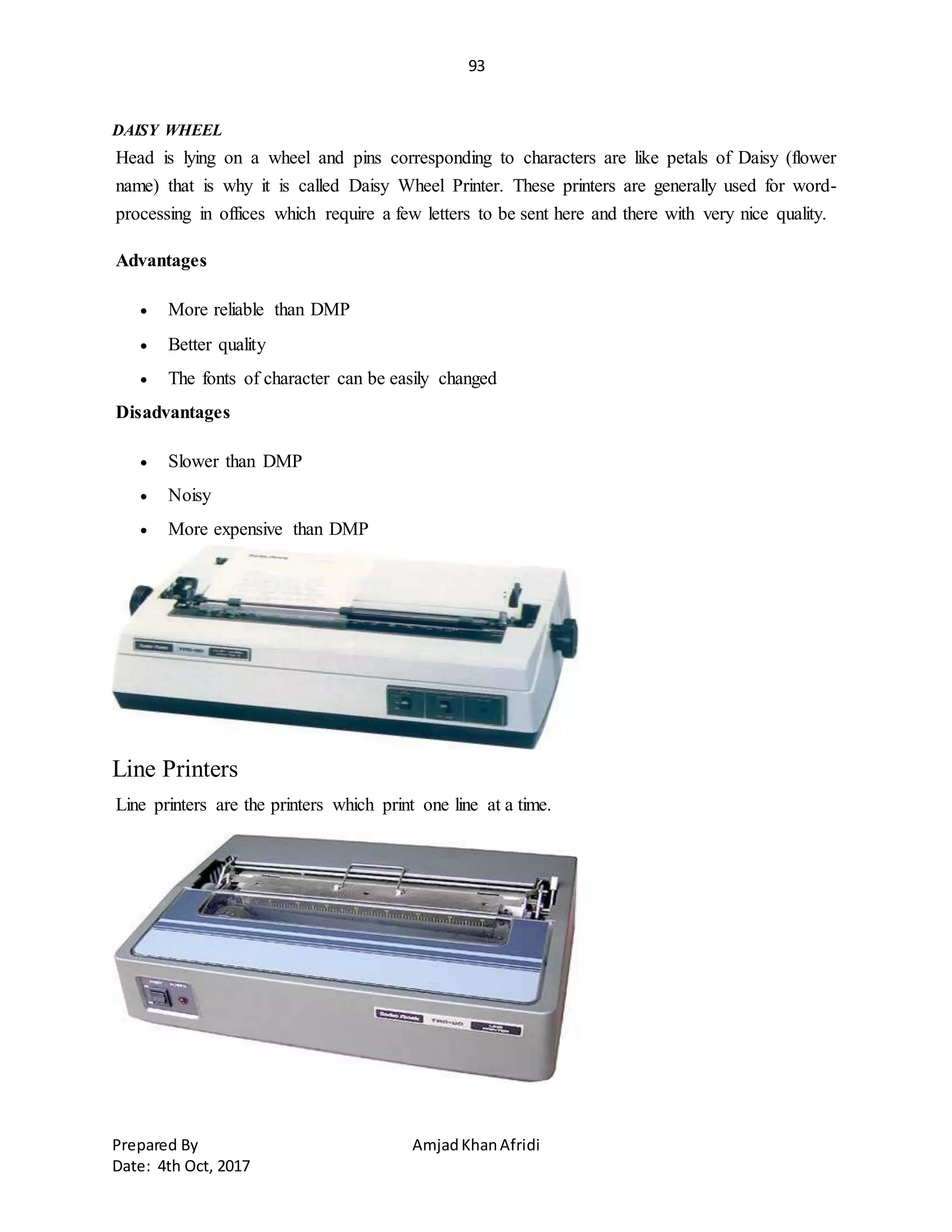 93
Prepared By AmjadKhanAfridi
Date: 4th Oct, 2017
DAISY WHEEL
Head is lying on a wheel and pins corresponding to characters are like petals of Daisy (flower
name) that is why it is called Daisy Wheel Printer. These printers are generally used for word-
processing in offices which require a few letters to be sent here and there with very nice quality.
Advantages
 More reliable than DMP
 Better quality
 The fonts of character can be easily changed
Disadvantages
 Slower than DMP
 Noisy
 More expensive than DMP
Line Printers
Line printers are the printers which print one line at a time.
 