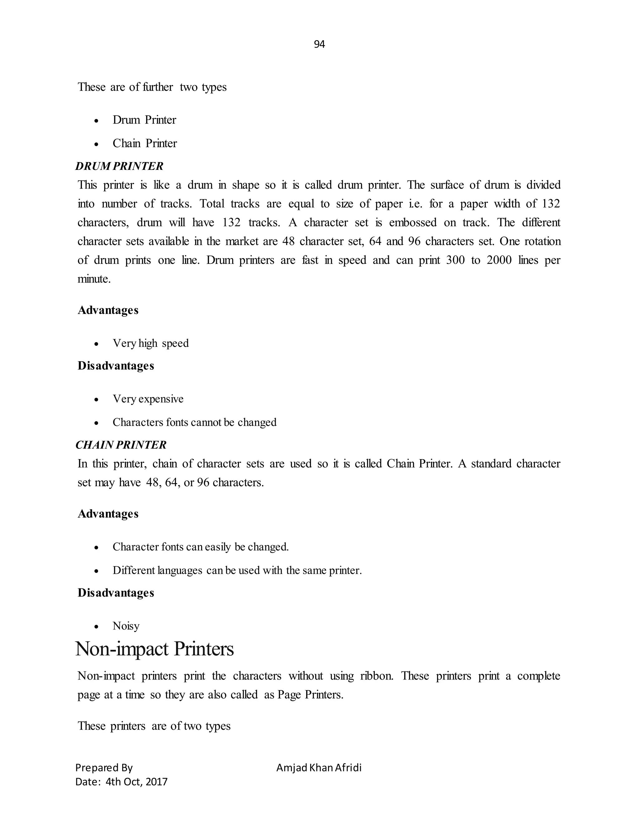 94
Prepared By AmjadKhanAfridi
Date: 4th Oct, 2017
These are of further two types
 Drum Printer
 Chain Printer
DRUM PRINTER
This printer is like a drum in shape so it is called drum printer. The surface of drum is divided
into number of tracks. Total tracks are equal to size of paper i.e. for a paper width of 132
characters, drum will have 132 tracks. A character set is embossed on track. The different
character sets available in the market are 48 character set, 64 and 96 characters set. One rotation
of drum prints one line. Drum printers are fast in speed and can print 300 to 2000 lines per
minute.
Advantages
 Very high speed
Disadvantages
 Very expensive
 Characters fonts cannot be changed
CHAIN PRINTER
In this printer, chain of character sets are used so it is called Chain Printer. A standard character
set may have 48, 64, or 96 characters.
Advantages
 Character fonts can easily be changed.
 Different languages can be used with the same printer.
Disadvantages
 Noisy
Non-impact Printers
Non-impact printers print the characters without using ribbon. These printers print a complete
page at a time so they are also called as Page Printers.
These printers are of two types
 
