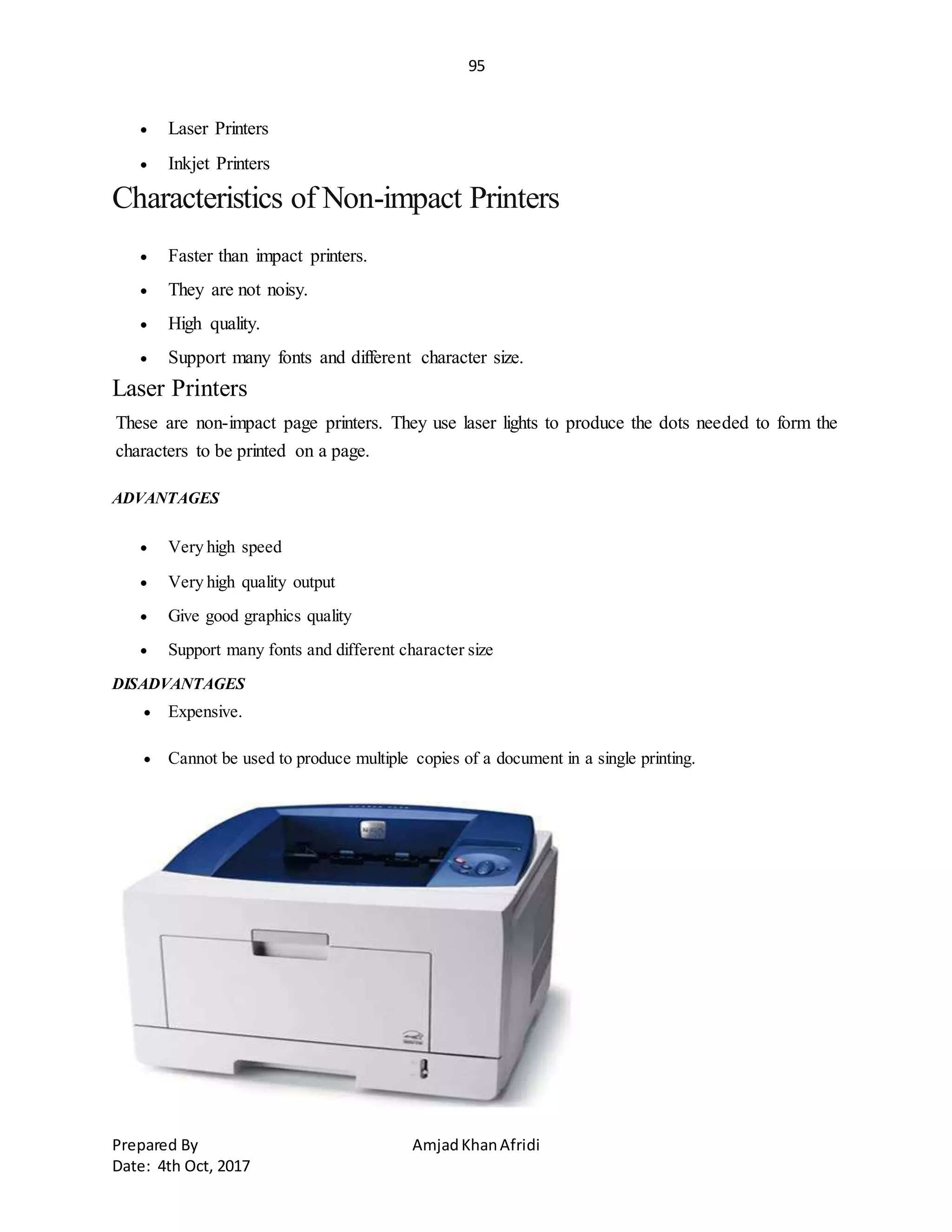 95
Prepared By AmjadKhanAfridi
Date: 4th Oct, 2017
 Laser Printers
 Inkjet Printers
Characteristics of Non-impact Printers
 Faster than impact printers.
 They are not noisy.
 High quality.
 Support many fonts and different character size.
Laser Printers
These are non-impact page printers. They use laser lights to produce the dots needed to form the
characters to be printed on a page.
ADVANTAGES
 Very high speed
 Very high quality output
 Give good graphics quality
 Support many fonts and different character size
DISADVANTAGES
 Expensive.
 Cannot be used to produce multiple copies of a document in a single printing.
 