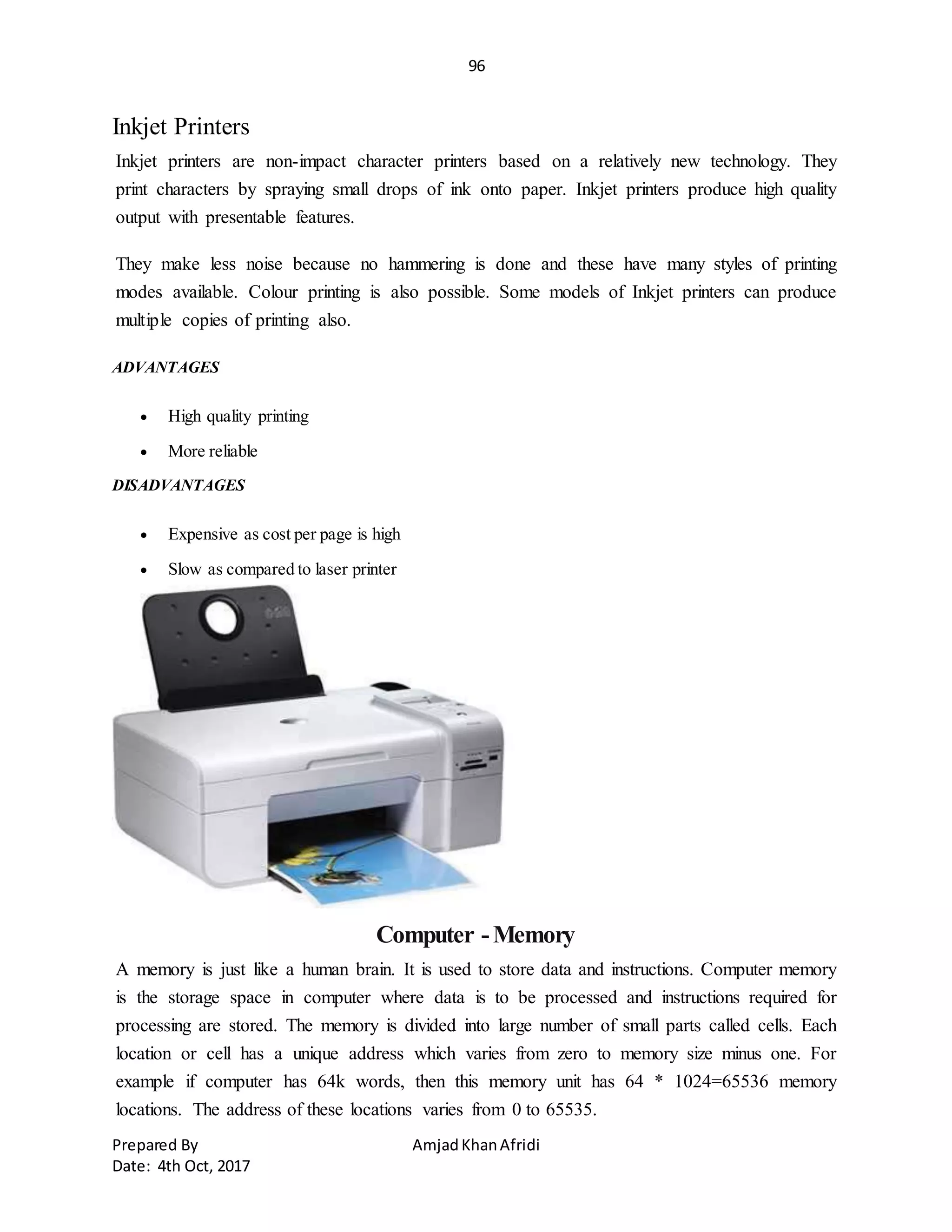 96
Prepared By AmjadKhanAfridi
Date: 4th Oct, 2017
Inkjet Printers
Inkjet printers are non-impact character printers based on a relatively new technology. They
print characters by spraying small drops of ink onto paper. Inkjet printers produce high quality
output with presentable features.
They make less noise because no hammering is done and these have many styles of printing
modes available. Colour printing is also possible. Some models of Inkjet printers can produce
multiple copies of printing also.
ADVANTAGES
 High quality printing
 More reliable
DISADVANTAGES
 Expensive as cost per page is high
 Slow as compared to laser printer
Computer -Memory
A memory is just like a human brain. It is used to store data and instructions. Computer memory
is the storage space in computer where data is to be processed and instructions required for
processing are stored. The memory is divided into large number of small parts called cells. Each
location or cell has a unique address which varies from zero to memory size minus one. For
example if computer has 64k words, then this memory unit has 64 * 1024=65536 memory
locations. The address of these locations varies from 0 to 65535.
 