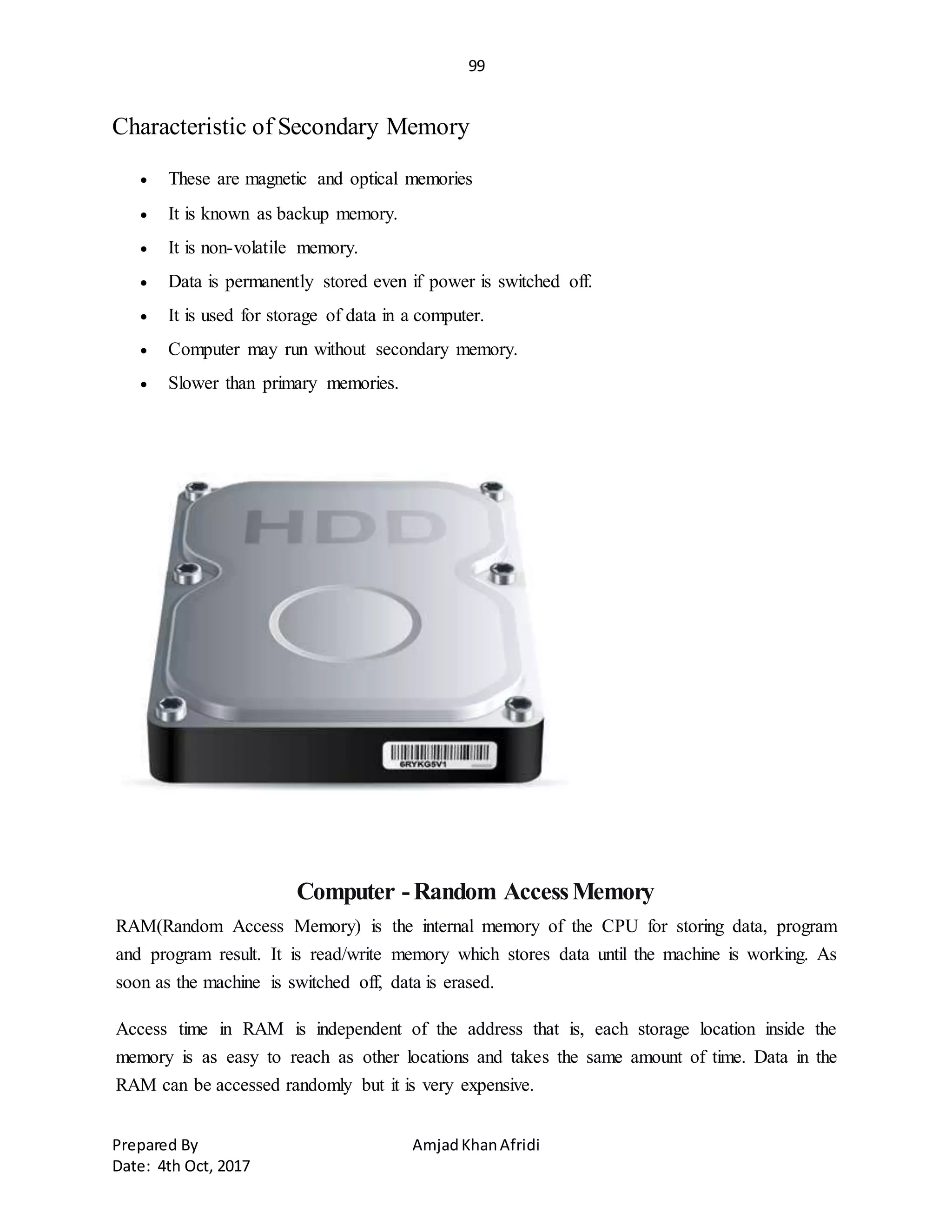 99
Prepared By AmjadKhanAfridi
Date: 4th Oct, 2017
Characteristic of Secondary Memory
 These are magnetic and optical memories
 It is known as backup memory.
 It is non-volatile memory.
 Data is permanently stored even if power is switched off.
 It is used for storage of data in a computer.
 Computer may run without secondary memory.
 Slower than primary memories.
Computer -Random AccessMemory
RAM(Random Access Memory) is the internal memory of the CPU for storing data, program
and program result. It is read/write memory which stores data until the machine is working. As
soon as the machine is switched off, data is erased.
Access time in RAM is independent of the address that is, each storage location inside the
memory is as easy to reach as other locations and takes the same amount of time. Data in the
RAM can be accessed randomly but it is very expensive.
 