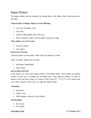 Amjad Khan Afridi 11th
October, 2017
Impact Printers
The impact printers print the characters by striking them on the ribbon which is then pressed on
the paper.
Characteristics of Impact Printers are the following:
 Very low consumable costs
 Very noisy
 Useful for bulk printing due to low cost
 There is physical contact with the paper to produce an image
These printers are of two types
 Character printers
 Line printers
Character Printers
Character printers are the printers which print one character at a time.
These are further divided into two types:
 Dot Matrix Printer(DMP)
 Daisy Wheel
DOT MATRIX PRINTER
In the market one of the most popular printers is Dot Matrix Printer. These printers are popular
because of their ease of printing and economical price. Each character printed is in form of
pattern of dots and head consists of a Matrix of Pins of size (5*7, 7*9, 9*7 or 9*9) which come
out to form a character that is why it is called Dot Matrix Printer.
Advantages
 Inexpensive
 Widely Used
 Other language characters can be printed
Disadvantages
 Slow Speed
 Poor Quality
 