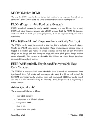 Amjad Khan Afridi 11th
October, 2017
MROM (Masked ROM)
The very first ROMs were hard-wired devices that contained a pre-programmed set of data or
instructions. These kind of ROMs are known as masked ROMs which are inexpensive.
PROM (Programmable Read only Memory)
PROM is read-only memory that can be modified only once by a user. The user buys a blank
PROM and enters the desired contents using a PROM program. Inside the PROM chip there are
small fuses which are burnt open during programming. It can be programmed only once and is
not erasable.
EPROM(Erasable and Programmable Read Only Memory)
The EPROM can be erased by exposing it to ultra-violet light for a duration of up to 40 minutes.
Usually, an EPROM eraser achieves this function. During programming, an electrical charge is
trapped in an insulated gate region. The charge is retained for more than ten years because the
charge has no leakage path. For erasing this charge, ultra-violet light is passed through a quartz
crystal window(lid). This exposure to ultra-violet light dissipates the charge. During normal use
the quartz lid is sealed with a sticker.
EEPROM(Electrically Erasable and Programmable Read
Only Memory)
The EEPROM is programmed and erased electrically. It can be erased and reprogrammed about
ten thousand times. Both erasing and programming take about 4 to 10 ms (milli second). In
EEPROM, any location can be selectively erased and programmed. EEPROMs can be erased
one byte at a time, rather than erasing the entire chip. Hence, the process of re-programming is
flexible but slow.
Advantages of ROM
The advantages of ROM are as follows:
 Non-volatile in nature
 These cannot be accidentally changed
 Cheaper than RAMs
 Easy to test
 More reliable than RAMs
 