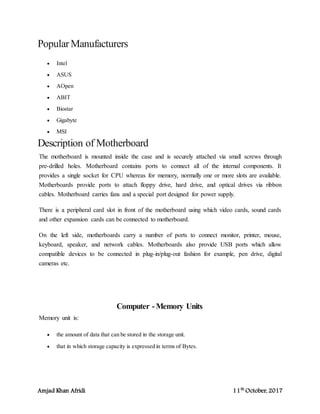 Amjad Khan Afridi 11th
October, 2017
PopularManufacturers
 Intel
 ASUS
 AOpen
 ABIT
 Biostar
 Gigabyte
 MSI
Description of Motherboard
The motherboard is mounted inside the case and is securely attached via small screws through
pre-drilled holes. Motherboard contains ports to connect all of the internal components. It
provides a single socket for CPU whereas for memory, normally one or more slots are available.
Motherboards provide ports to attach floppy drive, hard drive, and optical drives via ribbon
cables. Motherboard carries fans and a special port designed for power supply.
There is a peripheral card slot in front of the motherboard using which video cards, sound cards
and other expansion cards can be connected to motherboard.
On the left side, motherboards carry a number of ports to connect monitor, printer, mouse,
keyboard, speaker, and network cables. Motherboards also provide USB ports which allow
compatible devices to be connected in plug-in/plug-out fashion for example, pen drive, digital
cameras etc.
Computer -Memory Units
Memory unit is:
 the amount of data that can be stored in the storage unit.
 that in which storage capacity is expressed in terms of Bytes.
 