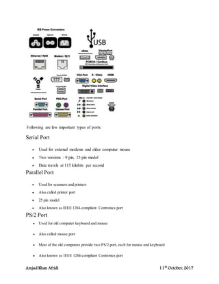Amjad Khan Afridi 11th
October, 2017
Following are few important types of ports:
Serial Port
 Used for external modems and older computer mouse
 Two versions : 9 pin, 25 pin model
 Data travels at 115 kilobits per second
Parallel Port
 Used for scanners and printers
 Also called printer port
 25 pin model
 Also known as IEEE 1284-compliant Centronics port
PS/2 Port
 Used for old computer keyboard and mouse
 Also called mouse port
 Most of the old computers provide two PS/2 port, each for mouse and keyboard
 Also known as IEEE 1284-compliant Centronics port
 