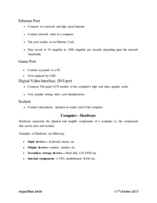 Amjad Khan Afridi 11th
October, 2017
Ethernet Port
 Connects to a network and high speed Internet.
 Connect network cable to a computer.
 This port resides on an Ethernet Card.
 Data travels at 10 megabits to 1000 megabits per seconds depending upon the network
bandwidth.
Game Port
 Connect a joystick to a PC
 Now replaced by USB.
Digital Video Interface, DVI port
 Connects Flat panel LCD monitor to the computer's high end video graphic cards.
 Very popular among video card manufacturers.
Sockets
 Connect microphone, speakers to sound card of the computer
Computer -Hardware
Hardware represents the physical and tangible components of a computer i.e. the components
that can be seen and touched.
Examples of Hardware are following:
 Input devices -- keyboard, mouse etc.
 Output devices -- printer, monitor etc.
 Secondary storage devices -- Hard disk, CD, DVD etc.
 Internal components -- CPU, motherboard, RAM etc.
 