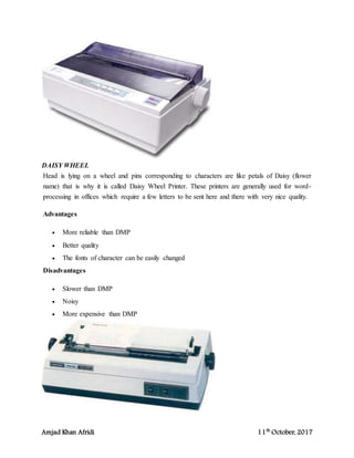 Amjad Khan Afridi 11th
October, 2017
DAISY WHEEL
Head is lying on a wheel and pins corresponding to characters are like petals of Daisy (flower
name) that is why it is called Daisy Wheel Printer. These printers are generally used for word-
processing in offices which require a few letters to be sent here and there with very nice quality.
Advantages
 More reliable than DMP
 Better quality
 The fonts of character can be easily changed
Disadvantages
 Slower than DMP
 Noisy
 More expensive than DMP
 