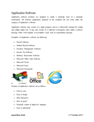 Amjad Khan Afridi 11th
October, 2017
Application Software
Application software products are designed to satisfy a particular need of a particular
environment. All software applications prepared in the computer lab can come under the
category of Application software.
Application software may consist of a single program, such as a Microsoft's notepad for writing
and editing simple text. It may also consist of a collection of programs, often called a software
package, which work together to accomplish a task, such as a spreadsheet package.
Examples of Application software are following:
 Payroll Software
 Student Record Software
 Inventory Management Software
 Income Tax Software
 Railways Reservation Software
 Microsoft Office Suite Software
 Microsoft Word
 Microsoft Excel
 Microsoft Powerpoint
Features of application software are as follows:
 Close to user
 Easy to design
 More interactive
 Slow in speed
 Generally written in high-level language
 Easy to understand
 