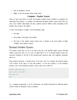 Amjad Khan Afridi 11th
October, 2017
 Easy to manipulate and use
 Bigger in size and requires large storage space
Computer -Number System
When we type some letters or words, the computer translates them in numbers as computers can
understand only numbers. A computer can understand positional number system where there are
only a few symbols called digits and these symbols represent different values depending on the
position they occupy in the number.
A value of each digit in a number can be determined using
 The digit
 The position of the digit in the number
 The base of the number system (where base is defined as the total number of digits
available in the number system).
Decimal Number System
The number system that we use in our day-to-day life is the decimal number system. Decimal
number system has base 10 as it uses 10 digits from 0 to 9. In decimal number system, the
successive positions to the left of the decimal point represent units, tens, hundreds, thousands
and so on.
Each position represents a specific power of the base (10). For example, the decimal number
1234 consists of the digit 4 in the units position, 3 in the tens position, 2 in the hundreds
position, and 1 in the thousands position, and its value can be written as
(1x1000)+ (2x100)+ (3x10)+ (4xl)
(1x103
)+ (2x102
)+ (3x101
)+ (4xl00
)
1000 + 200 + 30 + 4
1234
As a computer programmer or an IT professional, you should understand the following number
systems which are frequently used in computers.
 