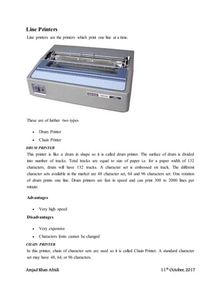 Amjad Khan Afridi 11th
October, 2017
Line Printers
Line printers are the printers which print one line at a time.
These are of further two types
 Drum Printer
 Chain Printer
DRUM PRINTER
This printer is like a drum in shape so it is called drum printer. The surface of drum is divided
into number of tracks. Total tracks are equal to size of paper i.e. for a paper width of 132
characters, drum will have 132 tracks. A character set is embossed on track. The different
character sets available in the market are 48 character set, 64 and 96 characters set. One rotation
of drum prints one line. Drum printers are fast in speed and can print 300 to 2000 lines per
minute.
Advantages
 Very high speed
Disadvantages
 Very expensive
 Characters fonts cannot be changed
CHAIN PRINTER
In this printer, chain of character sets are used so it is called Chain Printer. A standard character
set may have 48, 64, or 96 characters.
 
