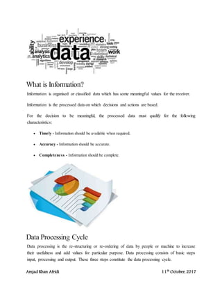 Amjad Khan Afridi 11th
October, 2017
What is Information?
Information is organised or classified data which has some meaningful values for the receiver.
Information is the processed data on which decisions and actions are based.
For the decision to be meaningful, the processed data must qualify for the following
characteristics:
 Timely - Information should be available when required.
 Accuracy - Information should be accurate.
 Completeness - Information should be complete.
Data Processing Cycle
Data processing is the re-structuring or re-ordering of data by people or machine to increase
their usefulness and add values for particular purpose. Data processing consists of basic steps
input, processing and output. These three steps constitute the data processing cycle.
 