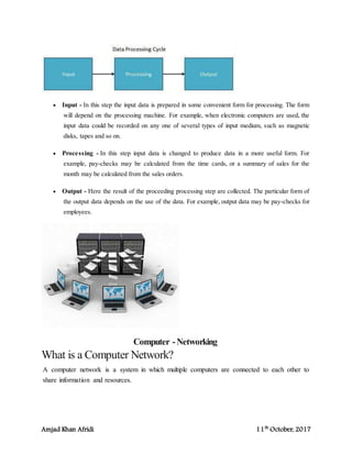 Amjad Khan Afridi 11th
October, 2017
 Input - In this step the input data is prepared in some convenient form for processing. The form
will depend on the processing machine. For example, when electronic computers are used, the
input data could be recorded on any one of several types of input medium, such as magnetic
disks, tapes and so on.
 Processing - In this step input data is changed to produce data in a more useful form. For
example, pay-checks may be calculated from the time cards, or a summary of sales for the
month may be calculated from the sales orders.
 Output - Here the result of the proceeding processing step are collected. The particular form of
the output data depends on the use of the data. For example, output data may be pay-checks for
employees.
Computer -Networking
What is a Computer Network?
A computer network is a system in which multiple computers are connected to each other to
share information and resources.
 