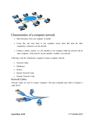 Amjad Khan Afridi 11th
October, 2017
Characteristics of a computer network
 Share Resources from one computer to another
 Create files and store them in one computer, access those files from the other
computer(s) connected over the network
 Connect a printer, scanner, or a fax machine to one computer within the network and let
other computers of the network use the machines available over network.
Following is the list of hardware's required to setup a computer network.
 Network Cables
 Distributors
 Routers
 Internal Network Cards
 External Network Cards
Network Cables
Network cables are used to connect computers. The most commonly used cable is Category 5
cable RJ-45.
 