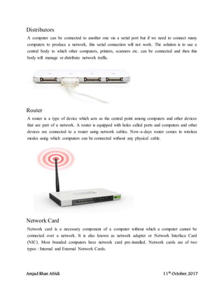 Amjad Khan Afridi 11th
October, 2017
Distributors
A computer can be connected to another one via a serial port but if we need to connect many
computers to produce a network, this serial connection will not work. The solution is to use a
central body to which other computers, printers, scanners etc. can be connected and then this
body will manage or distribute network traffic.
Router
A router is a type of device which acts as the central point among computers and other devices
that are part of a network. A router is equipped with holes called ports and computers and other
devices are connected to a router using network cables. Now-a-days router comes in wireless
modes using which computers can be connected without any physical cable.
Network Card
Network card is a necessary component of a computer without which a computer cannot be
connected over a network. It is also known as network adapter or Network Interface Card
(NIC). Most branded computers have network card pre-installed. Network cards are of two
types : Internal and External Network Cards.
 