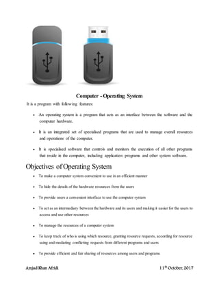 Amjad Khan Afridi 11th
October, 2017
Computer -Operating System
It is a program with following features:
 An operating system is a program that acts as an interface between the software and the
computer hardware.
 It is an integrated set of specialised programs that are used to manage overall resources
and operations of the computer.
 It is specialised software that controls and monitors the execution of all other programs
that reside in the computer, including application programs and other system software.
Objectives ofOperating System
 To make a computer system convenient to use in an efficient manner
 To hide the details of the hardware resources from the users
 To provide users a convenient interface to use the computer system
 To act as an intermediary between the hardware and its users and making it easier for the users to
access and use other resources
 To manage the resources of a computer system
 To keep track of who is using which resource, granting resource requests, according for resource
using and mediating conflicting requests from different programs and users
 To provide efficient and fair sharing of resources among users and programs
 