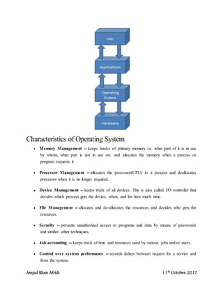 Amjad Khan Afridi 11th
October, 2017
Characteristics of Operating System
 Memory Management -- keeps tracks of primary memory i.e. what part of it is in use
by whom, what part is not in use etc. and allocates the memory when a process or
program requests it.
 Processor Management -- allocates the processor(CPU) to a process and deallocates
processor when it is no longer required.
 Device Management -- keeps track of all devices. This is also called I/O controller that
decides which process gets the device, when, and for how much time.
 File Management -- allocates and de-allocates the resources and decides who gets the
resources.
 Security -- prevents unauthorized access to programs and data by means of passwords
and similar other techniques.
 Job accounting -- keeps track of time and resources used by various jobs and/or users.
 Control over system performance -- records delays between request for a service and
from the system.
 