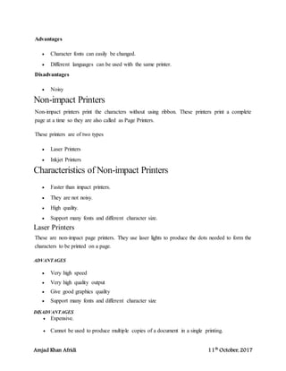 Amjad Khan Afridi 11th
October, 2017
Advantages
 Character fonts can easily be changed.
 Different languages can be used with the same printer.
Disadvantages
 Noisy
Non-impact Printers
Non-impact printers print the characters without using ribbon. These printers print a complete
page at a time so they are also called as Page Printers.
These printers are of two types
 Laser Printers
 Inkjet Printers
Characteristics of Non-impact Printers
 Faster than impact printers.
 They are not noisy.
 High quality.
 Support many fonts and different character size.
Laser Printers
These are non-impact page printers. They use laser lights to produce the dots needed to form the
characters to be printed on a page.
ADVANTAGES
 Very high speed
 Very high quality output
 Give good graphics quality
 Support many fonts and different character size
DISADVANTAGES
 Expensive.
 Cannot be used to produce multiple copies of a document in a single printing.
 
