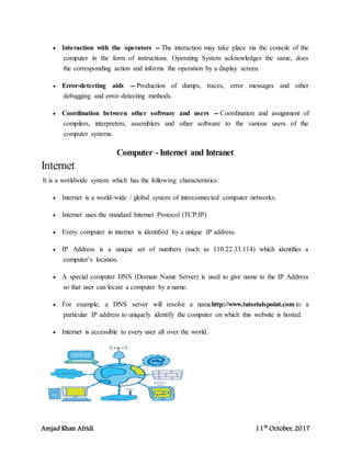 Amjad Khan Afridi 11th
October, 2017
 Interaction with the operators -- The interaction may take place via the console of the
computer in the form of instructions. Operating System acknowledges the same, does
the corresponding action and informs the operation by a display screen.
 Error-detecting aids -- Production of dumps, traces, error messages and other
debugging and error-detecting methods.
 Coordination between other software and users -- Coordination and assignment of
compilers, interpreters, assemblers and other software to the various users of the
computer systems.
Computer -Internet and Intranet
Internet
It is a worldwide system which has the following characteristics:
 Internet is a world-wide / global system of interconnected computer networks.
 Internet uses the standard Internet Protocol (TCP/IP)
 Every computer in internet is identified by a unique IP address.
 IP Address is a unique set of numbers (such as 110.22.33.114) which identifies a
computer’s location.
 A special computer DNS (Domain Name Server) is used to give name to the IP Address
so that user can locate a computer by a name.
 For example, a DNS server will resolve a namehttp://www.tutorialspoint.com to a
particular IP address to uniquely identify the computer on which this website is hosted.
 Internet is accessible to every user all over the world.
 