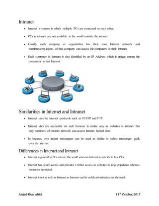 Amjad Khan Afridi 11th
October, 2017
Intranet
 Intranet is system in which multiple PCs are connected to each other.
 PCs in intranet are not available to the world outside the intranet.
 Usually each company or organization has their own Intranet network and
members/employees of that company can access the computers in their intranet.
 Each computer in Intranet is also identified by an IP Address which is unique among the
computers in that Intranet.
Similarities in InternetandIntranet
 Intranet uses the internet protocols such as TCP/IP and FTP.
 Intranet sites are accessible via web browser in similar way as websites in internet. But
only members of Intranet network can access intranet hosted sites.
 In Intranet, own instant messengers can be used as similar to yahoo messenger/ gtalk
over the internet.
Differences in Internetand Intranet
 Internet is general to PCs all over the world whereas Intranet is specific to few PCs.
 Internet has wider access and provides a better access to websites to large population whereas
Intranet is restricted.
 Internet is not as safe as Intranet as Intranet can be safely privatized as per the need.
 