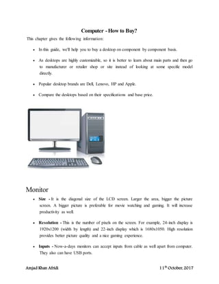 Amjad Khan Afridi 11th
October, 2017
Computer -How to Buy?
This chapter gives the following information:
 In this guide, we'll help you to buy a desktop on component by component basis.
 As desktops are highly customizable, so it is better to learn about main parts and then go
to manufacturer or retailer shop or site instead of looking at some specific model
directly.
 Popular desktop brands are Dell, Lenovo, HP and Apple.
 Compare the desktops based on their specifications and base price.
Monitor
 Size - It is the diagonal size of the LCD screen. Larger the area, bigger the picture
screen. A bigger picture is preferable for movie watching and gaming. It will increase
productivity as well.
 Resolution - This is the number of pixels on the screen. For example, 24-inch display is
1920x1200 (width by length) and 22-inch display which is 1680x1050. High resolution
provides better picture quality and a nice gaming experience.
 Inputs - Now-a-days monitors can accept inputs from cable as well apart from computer.
They also can have USB ports.
 