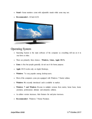 Amjad Khan Afridi 11th
October, 2017
 Stand - Some monitors come with adjustable stands while some may not.
 Recommended - 24 Inch LCD.
Operating System
 Operating System is the main software of the computer as everything will run on it in
one form or other.
 There are primarily three choices : Windows, Linux, Apple OS X.
 Linux is free but people generally do not use it for home purpose.
 Apple OS X works only on Apple Desktops.
 Windows 7 is very popular among desktop users.
 Most of the computers come pre-equipped with Windows 7 Starter edition.
 Windows 8 is recently introduced and is available in market.
 Windows 7 and Windows 8 come in multiple versions from starter, home basic, home
premium, professional, ultimate and enterprise editions.
 As edition version increases, their features list and price increases.
 Recommended - Windows 7 Home Premium.
 