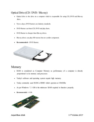 Amjad Khan Afridi 11th
October, 2017
Optical Drive (CD /DVD / Blu-ray)
 Optical drive is the drive on a computer which is responsible for using CD, DVD and Blu-ray
discs.
 Now-a-days, DVD burners are industry standards.
 DVD Burner can burn CD, DVD and play them.
 DVD Burner is cheaper than Blu-ray drives.
 Blu-ray drives can play HD movies but are costlier component.
 Recommended - DVD Burner.
Memory
 RAM is considered as Computer Memory as performance of a computer is directly
proportional to its memory and processor.
 Today's software and operating system require high memory.
 Today commonly used RAM is DDR3 which operates at 1066Mhz
 As per Windows 7, 1 GB is the minimum RAM required to function properly.
 Recommended - 4 GB.
 