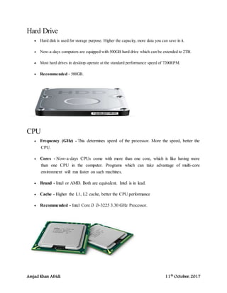 Amjad Khan Afridi 11th
October, 2017
Hard Drive
 Hard disk is used for storage purpose. Higher the capacity, more data you can save in it.
 Now-a-days computers are equipped with 500GB hard drive which can be extended to 2TB.
 Most hard drives in desktop operate at the standard performance speed of 7200RPM.
 Recommended - 500GB.
CPU
 Frequency (GHz) - This determines speed of the processor. More the speed, better the
CPU.
 Cores - Now-a-days CPUs come with more than one core, which is like having more
than one CPU in the computer. Programs which can take advantage of multi-core
environment will run faster on such machines.
 Brand - Intel or AMD. Both are equivalent. Intel is in lead.
 Cache - Higher the L1, L2 cache, better the CPU performance
 Recommended - Intel Core i3 i3-3225 3.30 GHz Processor.
 