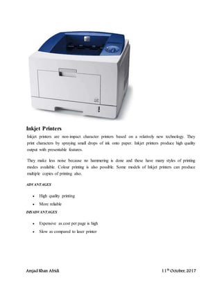 Amjad Khan Afridi 11th
October, 2017
Inkjet Printers
Inkjet printers are non-impact character printers based on a relatively new technology. They
print characters by spraying small drops of ink onto paper. Inkjet printers produce high quality
output with presentable features.
They make less noise because no hammering is done and these have many styles of printing
modes available. Colour printing is also possible. Some models of Inkjet printers can produce
multiple copies of printing also.
ADVANTAGES
 High quality printing
 More reliable
DISADVANTAGES
 Expensive as cost per page is high
 Slow as compared to laser printer
 