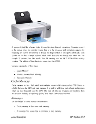 Amjad Khan Afridi 11th
October, 2017
A memory is just like a human brain. It is used to store data and instructions. Computer memory
is the storage space in computer where data is to be processed and instructions required for
processing are stored. The memory is divided into large number of small parts called cells. Each
location or cell has a unique address which varies from zero to memory size minus one. For
example if computer has 64k words, then this memory unit has 64 * 1024=65536 memory
locations. The address of these locations varies from 0 to 65535.
Memory is primarily of three types
 Cache Memory
 Primary Memory/Main Memory
 Secondary Memory
Cache Memory
Cache memory is a very high speed semiconductor memory which can speed up CPU. It acts as
a buffer between the CPU and main memory. It is used to hold those parts of data and program
which are most frequently used by CPU. The parts of data and programs are transferred from
disk to cache memory by operating system, from where CPU can access them.
Advantages
The advantages of cache memory are as follows:
 Cache memory is faster than main memory.
 It consumes less access time as compared to main memory.
 