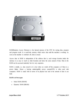 Amjad Khan Afridi 11th
October, 2017
RAM(Random Access Memory) is the internal memory of the CPU for storing data, program
and program result. It is read/write memory which stores data until the machine is working. As
soon as the machine is switched off, data is erased.
Access time in RAM is independent of the address that is, each storage location inside the
memory is as easy to reach as other locations and takes the same amount of time. Data in the
RAM can be accessed randomly but it is very expensive.
RAM is volatile, i.e. data stored in it is lost when we switch off the computer or if there is a
power failure. Hence a backup uninterruptible power system(UPS) is often used with
computers. RAM is small, both in terms of its physical size and in the amount of data it can
hold.
RAM is of two types
 Static RAM (SRAM)
 Dynamic RAM (DRAM)
 