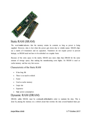 Amjad Khan Afridi 11th
October, 2017
Static RAM (SRAM)
The word static indicates that the memory retains its contents as long as power is being
supplied. However, data is lost when the power gets down due to volatile nature. SRAM chips
use a matrix of 6-transistors and no capacitors. Transistors do not require power to prevent
leakage, so SRAM need not have to be refreshed on a regular basis.
Because of the extra space in the matrix, SRAM uses more chips than DRAM for the same
amount of storage space, thus making the manufacturing costs higher. So SRAM is used as
cache memory and has very fast access.
Characteristic of the Static RAM
 It has long life
 There is no need to refresh
 Faster
 Used as cache memory
 Large size
 Expensive
 High power consumption
Dynamic RAM (DRAM)
DRAM, unlike SRAM, must be continually refreshed in order to maintain the data. This is
done by placing the memory on a refresh circuit that rewrites the data several hundred times per
 