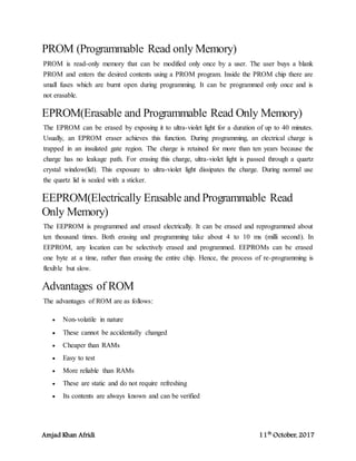 Amjad Khan Afridi 11th
October, 2017
PROM (Programmable Read only Memory)
PROM is read-only memory that can be modified only once by a user. The user buys a blank
PROM and enters the desired contents using a PROM program. Inside the PROM chip there are
small fuses which are burnt open during programming. It can be programmed only once and is
not erasable.
EPROM(Erasable and Programmable Read Only Memory)
The EPROM can be erased by exposing it to ultra-violet light for a duration of up to 40 minutes.
Usually, an EPROM eraser achieves this function. During programming, an electrical charge is
trapped in an insulated gate region. The charge is retained for more than ten years because the
charge has no leakage path. For erasing this charge, ultra-violet light is passed through a quartz
crystal window(lid). This exposure to ultra-violet light dissipates the charge. During normal use
the quartz lid is sealed with a sticker.
EEPROM(Electrically Erasable and Programmable Read
Only Memory)
The EEPROM is programmed and erased electrically. It can be erased and reprogrammed about
ten thousand times. Both erasing and programming take about 4 to 10 ms (milli second). In
EEPROM, any location can be selectively erased and programmed. EEPROMs can be erased
one byte at a time, rather than erasing the entire chip. Hence, the process of re-programming is
flexible but slow.
Advantages of ROM
The advantages of ROM are as follows:
 Non-volatile in nature
 These cannot be accidentally changed
 Cheaper than RAMs
 Easy to test
 More reliable than RAMs
 These are static and do not require refreshing
 Its contents are always known and can be verified
 
