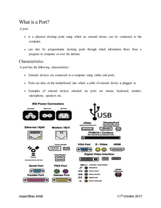 Amjad Khan Afridi 11th
October, 2017
What is a Port?
A port:
 is a physical docking point using which an external device can be connected to the
computer.
 can also be programmatic docking point through which information flows from a
program to computer or over the internet.
Characteristics
A port has the following characteristics:
 External devices are connected to a computer using cables and ports.
 Ports are slots on the motherboard into which a cable of external device is plugged in.
 Examples of external devices attached via ports are mouse, keyboard, monitor,
microphone, speakers etc.
 