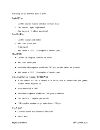 Amjad Khan Afridi 11th
October, 2017
Following are few important types of ports:
Serial Port
 Used for external modems and older computer mouse
 Two versions : 9 pin, 25 pin model
 Data travels at 115 kilobits per second
Parallel Port
 Used for scanners and printers
 Also called printer port
 25 pin model
 Also known as IEEE 1284-compliant Centronics port
PS/2 Port
 Used for old computer keyboard and mouse
 Also called mouse port
 Most of the old computers provide two PS/2 port, each for mouse and keyboard
 Also known as IEEE 1284-compliant Centronics port
Universal Serial Bus (or USB) Port
 It can connect all kinds of external USB devices such as external hard disk, printer,
scanner, mouse, keyboard etc.
 It was introduced in 1997.
 Most of the computers provide two USB ports as minimum.
 Data travels at 12 megabits per seconds
 USB compliant devices can get power from a USB port
VGA Port
 Connects monitor to a computer's video card.
 Has 15 holes.
 