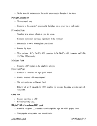 Amjad Khan Afridi 11th
October, 2017
 Similar to serial port connector but serial port connector has pins, it has holes.
Power Connector
 Three-pronged plug
 Connects to the computer's power cable that plugs into a power bar or wall socket
Firewire Port
 Transfers large amount of data at very fast speed.
 Connects camcorders and video equipments to the computer
 Data travels at 400 to 800 megabits per seconds
 Invented by Apple
 Three variants : 4-Pin FireWire 400 connector, 6-Pin FireWire 400 connector and 9-Pin
FireWire 800 connector
Modem Port
 Connects a PC's modem to the telephone network
Ethernet Port
 Connects to a network and high speed Internet.
 Connect network cable to a computer.
 This port resides on an Ethernet Card.
 Data travels at 10 megabits to 1000 megabits per seconds depending upon the network
bandwidth.
Game Port
 Connect a joystick to a PC
 Now replaced by USB.
Digital Video Interface, DVI port
 Connects Flat panel LCD monitor to the computer's high end video graphic cards.
 Very popular among video card manufacturers.
 
