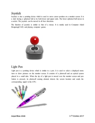 Amjad Khan Afridi 11th
October, 2017
Joystick
Joystick is also a pointing device which is used to move cursor position on a monitor screen. It is
a stick having a spherical ball at its both lower and upper ends. The lower spherical ball moves in
a socket. The joystick can be moved in all four directions.
The function of joystick is similar to that of a mouse. It is mainly used in Computer Aided
Designing(CAD) and playing computer games.
Light Pen
Light pen is a pointing device which is similar to a pen. It is used to select a displayed menu
item or draw pictures on the monitor screen. It consists of a photocell and an optical system
placed in a small tube. When the tip of a light pen is moved over the monitor screen and pen
button is pressed, its photocell sensing element detects the screen location and sends the
corresponding signal to the CPU.
 