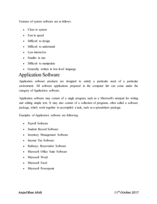 Amjad Khan Afridi 11th
October, 2017
Features of system software are as follows:
 Close to system
 Fast in speed
 Difficult to design
 Difficult to understand
 Less interactive
 Smaller in size
 Difficult to manipulate
 Generally written in low-level language
Application Software
Application software products are designed to satisfy a particular need of a particular
environment. All software applications prepared in the computer lab can come under the
category of Application software.
Application software may consist of a single program, such as a Microsoft's notepad for writing
and editing simple text. It may also consist of a collection of programs, often called a software
package, which work together to accomplish a task, such as a spreadsheet package.
Examples of Application software are following:
 Payroll Software
 Student Record Software
 Inventory Management Software
 Income Tax Software
 Railways Reservation Software
 Microsoft Office Suite Software
 Microsoft Word
 Microsoft Excel
 Microsoft Powerpoint
 