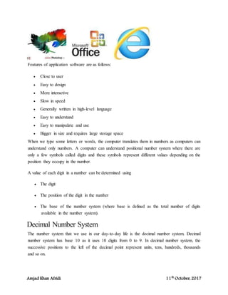 Amjad Khan Afridi 11th
October, 2017
Features of application software are as follows:
 Close to user
 Easy to design
 More interactive
 Slow in speed
 Generally written in high-level language
 Easy to understand
 Easy to manipulate and use
 Bigger in size and requires large storage space
When we type some letters or words, the computer translates them in numbers as computers can
understand only numbers. A computer can understand positional number system where there are
only a few symbols called digits and these symbols represent different values depending on the
position they occupy in the number.
A value of each digit in a number can be determined using
 The digit
 The position of the digit in the number
 The base of the number system (where base is defined as the total number of digits
available in the number system).
Decimal Number System
The number system that we use in our day-to-day life is the decimal number system. Decimal
number system has base 10 as it uses 10 digits from 0 to 9. In decimal number system, the
successive positions to the left of the decimal point represent units, tens, hundreds, thousands
and so on.
 